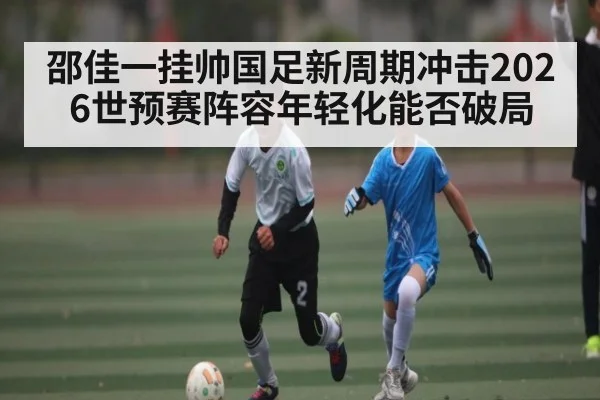 邵佳一挂帅国足新周期冲击2026世预赛阵容年轻化能否破局