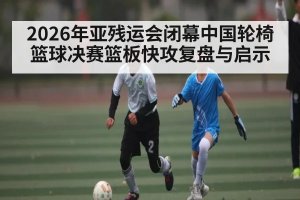 2026年亚残运会闭幕中国轮椅篮球决赛篮板快攻复盘与启示