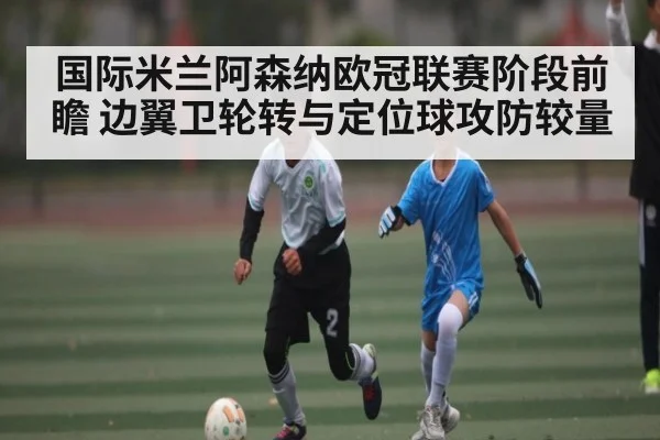 国际米兰阿森纳欧冠联赛阶段前瞻 边翼卫轮转与定位球攻防较量